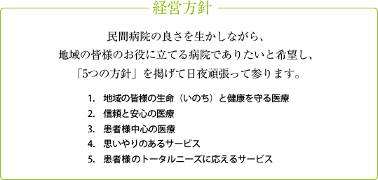 民間病院の良さを生かしながら、 地域の皆様のお役に立てる病院でありたいと希望し、 「５つの方針」を掲げて日夜頑張ってまいります。地域の皆様の生命（いのち）と健康を守る医療、信頼と安心の医療、患者様中心の医療、思いやりのあるサービス、患者様のトータルニーズに応えるサービス
